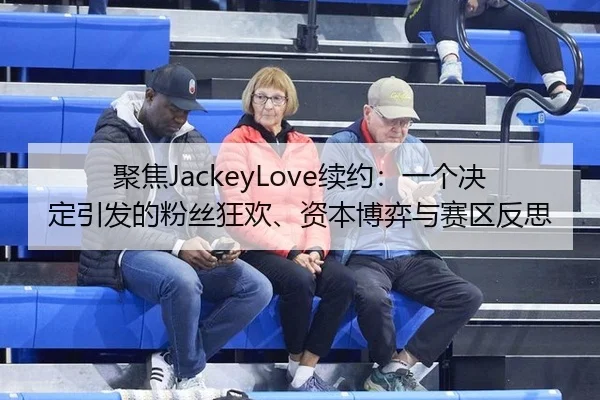 聚焦JackeyLove续约：一个决定引发的粉丝狂欢、资本博弈与赛区反思